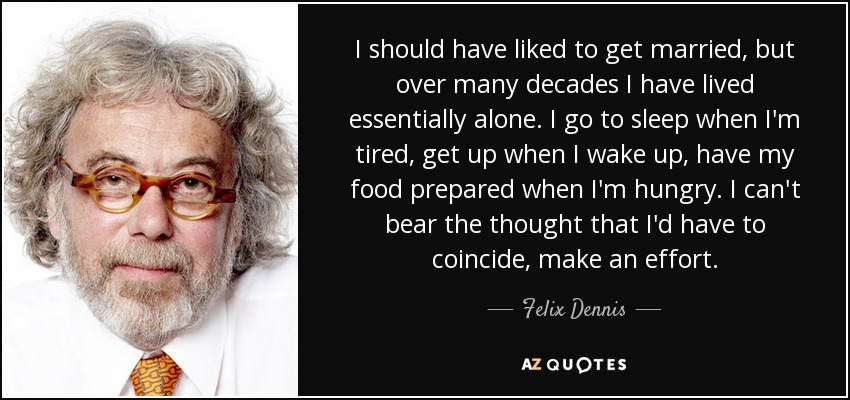 I should have liked to get married, but over many decades I have lived essentially alone. I go to sleep when I'm tired, get up when I wake up, have my food prepared when I'm hungry. I can't bear the thought that I'd have to coincide, make an effort. - Felix Dennis
