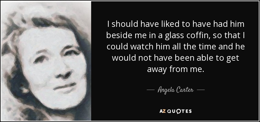 I should have liked to have had him beside me in a glass coffin, so that I could watch him all the time and he would not have been able to get away from me. - Angela Carter
