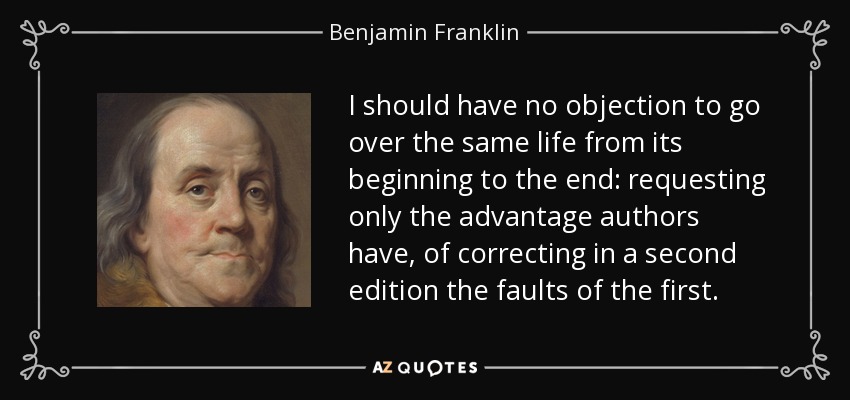 I should have no objection to go over the same life from its beginning to the end: requesting only the advantage authors have, of correcting in a second edition the faults of the first. - Benjamin Franklin