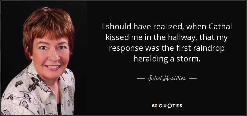 I should have realized, when Cathal kissed me in the hallway, that my response was the first raindrop heralding a storm. - Juliet Marillier