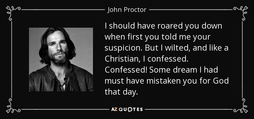 I should have roared you down when first you told me your suspicion. But I wilted, and like a Christian, I confessed. Confessed! Some dream I had must have mistaken you for God that day. - John Proctor