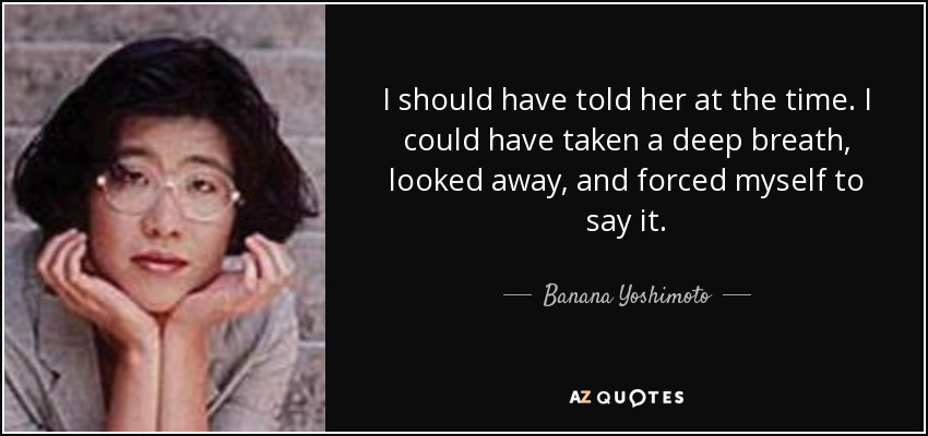 I should have told her at the time. I could have taken a deep breath, looked away, and forced myself to say it. - Banana Yoshimoto