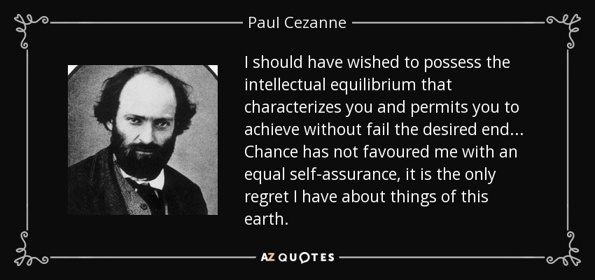 I should have wished to possess the intellectual equilibrium that characterizes you and permits you to achieve without fail the desired end... Chance has not favoured me with an equal self-assurance, it is the only regret I have about things of this earth. - Paul Cezanne