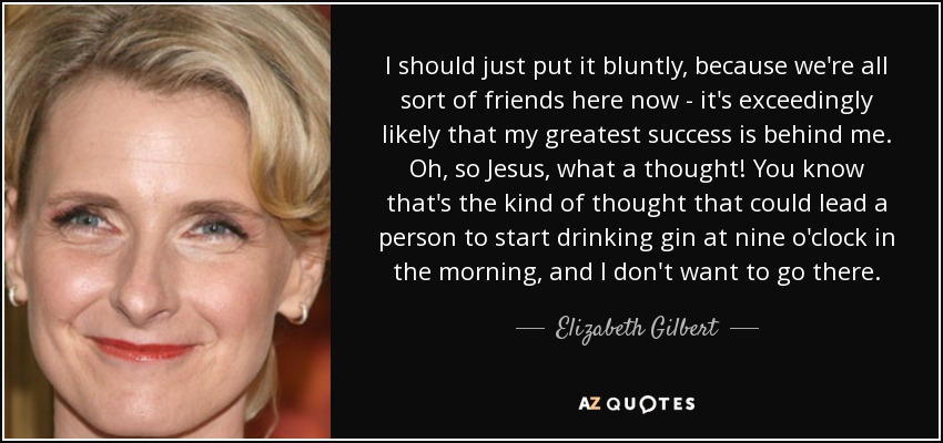 I should just put it bluntly, because we're all sort of friends here now - it's exceedingly likely that my greatest success is behind me. Oh, so Jesus, what a thought! You know that's the kind of thought that could lead a person to start drinking gin at nine o'clock in the morning, and I don't want to go there. - Elizabeth Gilbert