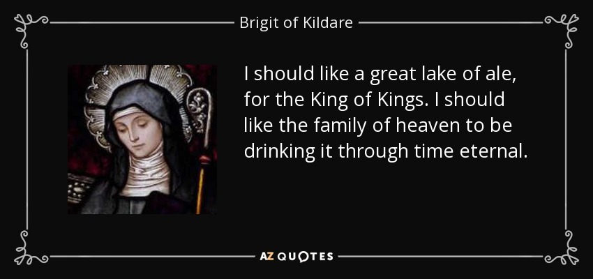 I should like a great lake of ale, for the King of Kings. I should like the family of heaven to be drinking it through time eternal. - Brigit of Kildare