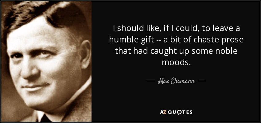 I should like, if I could, to leave a humble gift -- a bit of chaste prose that had caught up some noble moods. - Max Ehrmann