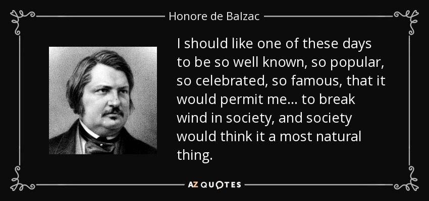 I should like one of these days to be so well known, so popular, so celebrated, so famous, that it would permit me . . . to break wind in society, and society would think it a most natural thing. - Honore de Balzac