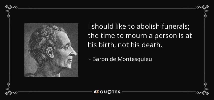 I should like to abolish funerals; the time to mourn a person is at his birth, not his death. - Baron de Montesquieu