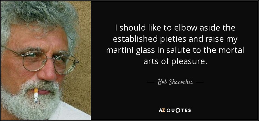 I should like to elbow aside the established pieties and raise my martini glass in salute to the mortal arts of pleasure. - Bob Shacochis