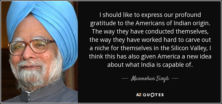 I should like to express our profound gratitude to the Americans of Indian origin. The way they have conducted themselves, the way they have worked hard to carve out a niche for themselves in the Silicon Valley, I think this has also given America a new idea about what India is capable of. - Manmohan Singh