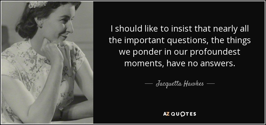 I should like to insist that nearly all the important questions, the things we ponder in our profoundest moments, have no answers. - Jacquetta Hawkes