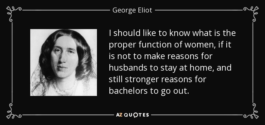 I should like to know what is the proper function of women, if it is not to make reasons for husbands to stay at home, and still stronger reasons for bachelors to go out. - George Eliot