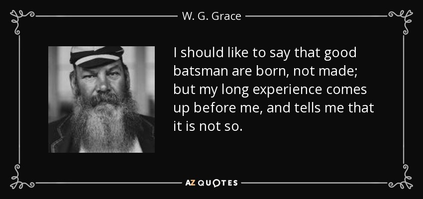 I should like to say that good batsman are born, not made; but my long experience comes up before me, and tells me that it is not so. - W. G. Grace