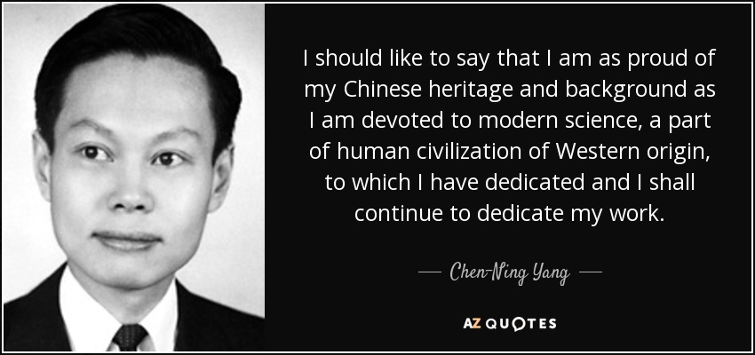 I should like to say that I am as proud of my Chinese heritage and background as I am devoted to modern science, a part of human civilization of Western origin, to which I have dedicated and I shall continue to dedicate my work. - Chen-Ning Yang