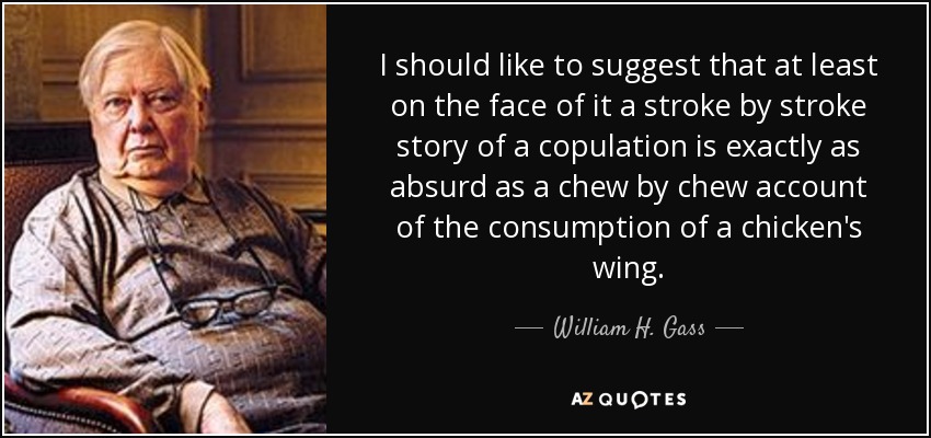 I should like to suggest that at least on the face of it a stroke by stroke story of a copulation is exactly as absurd as a chew by chew account of the consumption of a chicken's wing. - William H. Gass