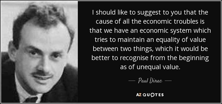 I should like to suggest to you that the cause of all the economic troubles is that we have an economic system which tries to maintain an equality of value between two things, which it would be better to recognise from the beginning as of unequal value. - Paul Dirac