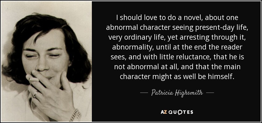 I should love to do a novel, about one abnormal character seeing present-day life, very ordinary life, yet arresting through it, abnormality, until at the end the reader sees, and with little reluctance, that he is not abnormal at all, and that the main character might as well be himself. - Patricia Highsmith