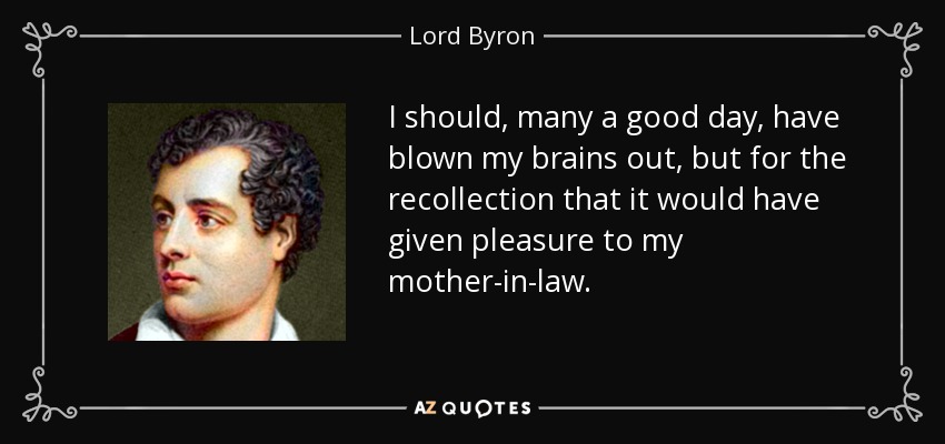 I should, many a good day, have blown my brains out, but for the recollection that it would have given pleasure to my mother-in-law. - Lord Byron