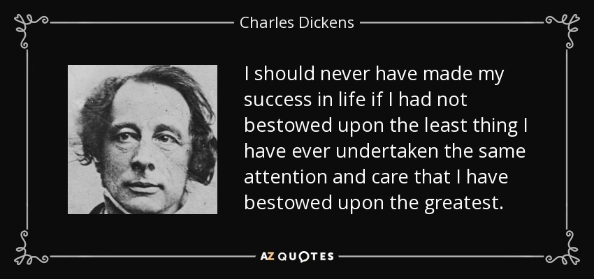 I should never have made my success in life if I had not bestowed upon the least thing I have ever undertaken the same attention and care that I have bestowed upon the greatest. - Charles Dickens