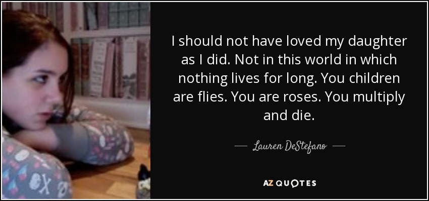 I should not have loved my daughter as I did. Not in this world in which nothing lives for long. You children are flies. You are roses. You multiply and die. - Lauren DeStefano