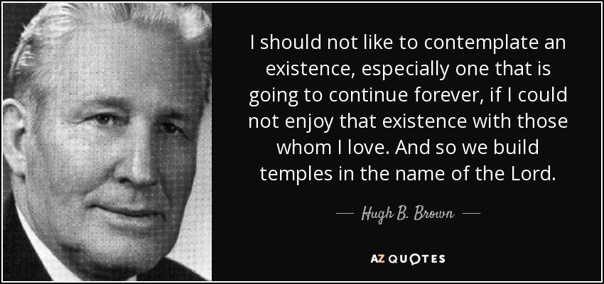 I should not like to contemplate an existence, especially one that is going to continue forever, if I could not enjoy that existence with those whom I love. And so we build temples in the name of the Lord. - Hugh B. Brown