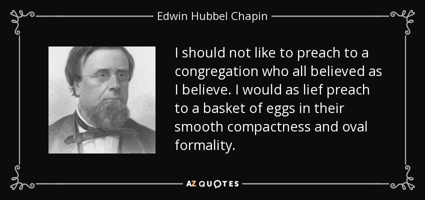 I should not like to preach to a congregation who all believed as I believe. I would as lief preach to a basket of eggs in their smooth compactness and oval formality. - Edwin Hubbel Chapin