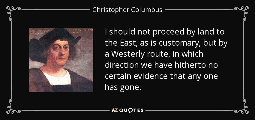 I should not proceed by land to the East, as is customary, but by a Westerly route, in which direction we have hitherto no certain evidence that any one has gone. - Christopher Columbus