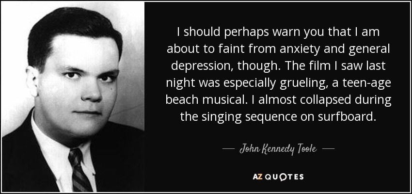 I should perhaps warn you that I am about to faint from anxiety and general depression, though. The film I saw last night was especially grueling, a teen-age beach musical. I almost collapsed during the singing sequence on surfboard. - John Kennedy Toole