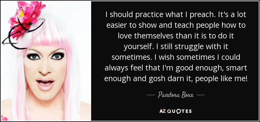 I should practice what I preach. It's a lot easier to show and teach people how to love themselves than it is to do it yourself. I still struggle with it sometimes. I wish sometimes I could always feel that I'm good enough, smart enough and gosh darn it, people like me! - Pandora Boxx