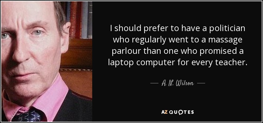 I should prefer to have a politician who regularly went to a massage parlour than one who promised a laptop computer for every teacher. - A. N. Wilson