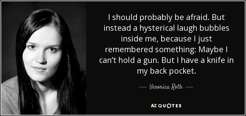 I should probably be afraid. But instead a hysterical laugh bubbles inside me, because I just remembered something: Maybe I can’t hold a gun. But I have a knife in my back pocket. - Veronica Roth