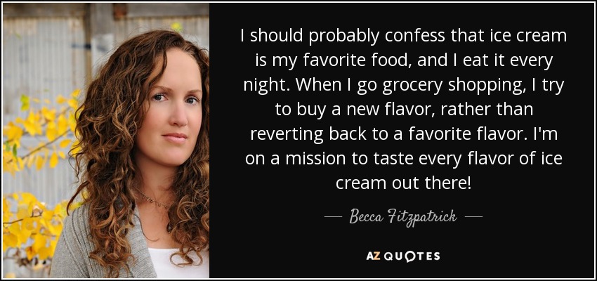 I should probably confess that ice cream is my favorite food, and I eat it every night. When I go grocery shopping, I try to buy a new flavor, rather than reverting back to a favorite flavor. I'm on a mission to taste every flavor of ice cream out there! - Becca Fitzpatrick