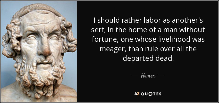 I should rather labor as another's serf, in the home of a man without fortune, one whose livelihood was meager, than rule over all the departed dead. - Homer