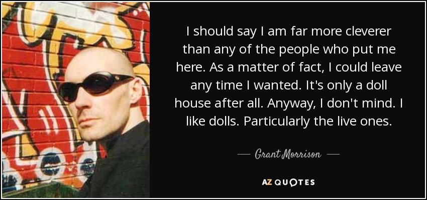 I should say I am far more cleverer than any of the people who put me here. As a matter of fact, I could leave any time I wanted. It's only a doll house after all. Anyway, I don't mind. I like dolls. Particularly the live ones. - Grant Morrison