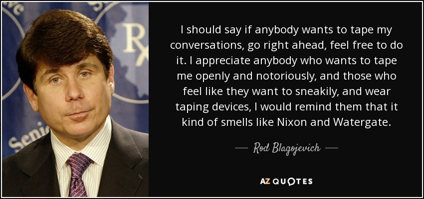 I should say if anybody wants to tape my conversations, go right ahead, feel free to do it. I appreciate anybody who wants to tape me openly and notoriously, and those who feel like they want to sneakily, and wear taping devices, I would remind them that it kind of smells like Nixon and Watergate. - Rod Blagojevich