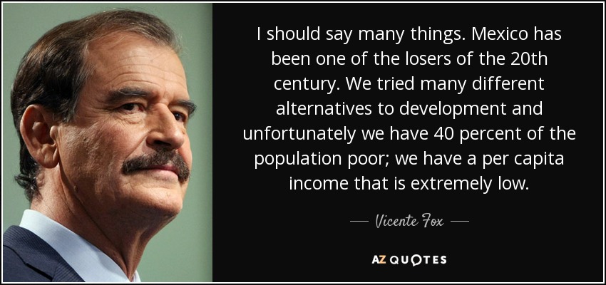 I should say many things. Mexico has been one of the losers of the 20th century. We tried many different alternatives to development and unfortunately we have 40 percent of the population poor; we have a per capita income that is extremely low. - Vicente Fox