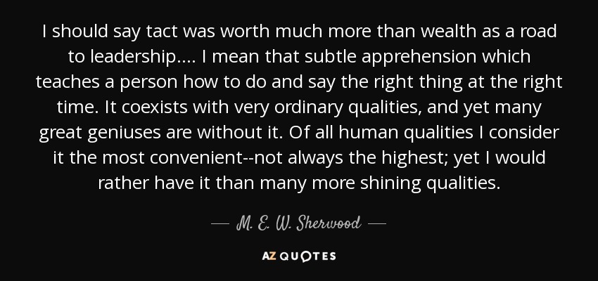 I should say tact was worth much more than wealth as a road to leadership.... I mean that subtle apprehension which teaches a person how to do and say the right thing at the right time. It coexists with very ordinary qualities, and yet many great geniuses are without it. Of all human qualities I consider it the most convenient--not always the highest; yet I would rather have it than many more shining qualities. - M. E. W. Sherwood