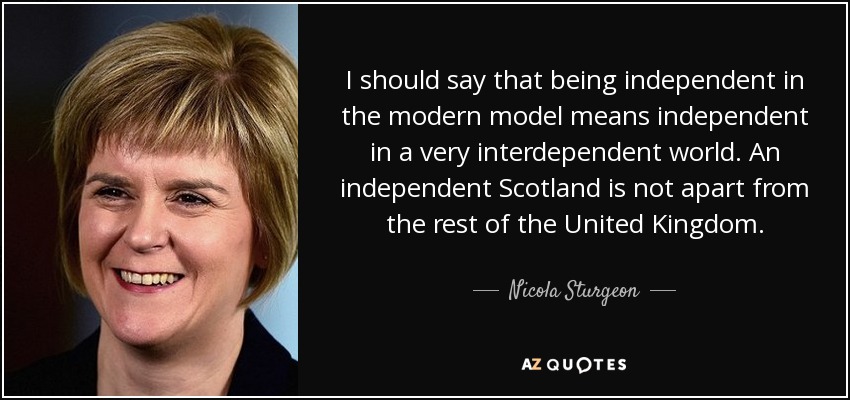 I should say that being independent in the modern model means independent in a very interdependent world. An independent Scotland is not apart from the rest of the United Kingdom. - Nicola Sturgeon