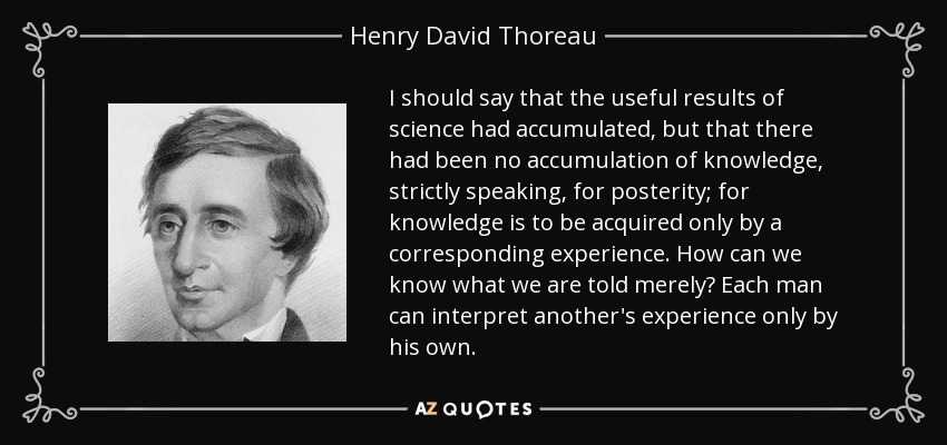 I should say that the useful results of science had accumulated, but that there had been no accumulation of knowledge, strictly speaking, for posterity; for knowledge is to be acquired only by a corresponding experience. How can we know what we are told merely? Each man can interpret another's experience only by his own. - Henry David Thoreau