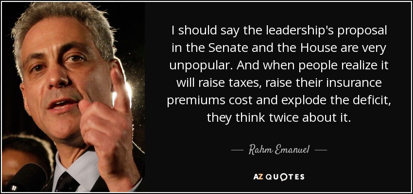 I should say the leadership's proposal in the Senate and the House are very unpopular. And when people realize it will raise taxes, raise their insurance premiums cost and explode the deficit, they think twice about it. - Rahm Emanuel