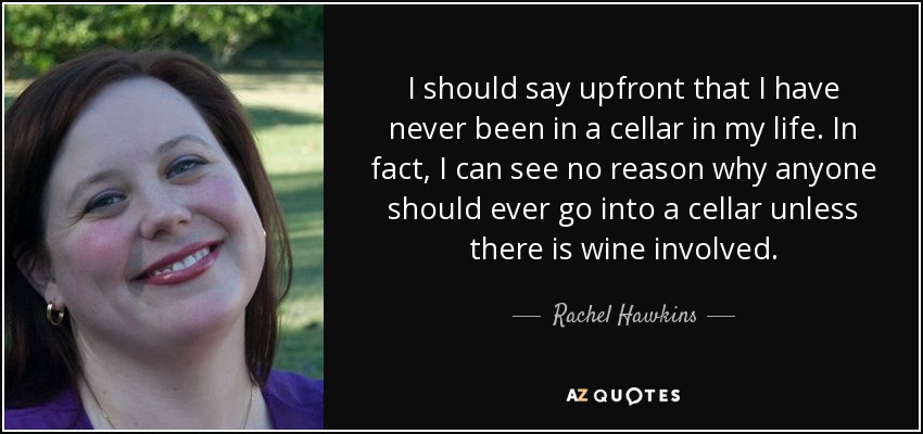 I should say upfront that I have never been in a cellar in my life. In fact, I can see no reason why anyone should ever go into a cellar unless there is wine involved. - Rachel Hawkins