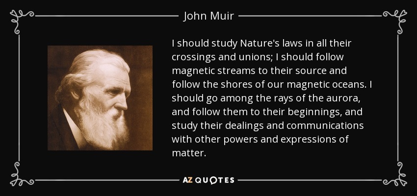 I should study Nature's laws in all their crossings and unions; I should follow magnetic streams to their source and follow the shores of our magnetic oceans. I should go among the rays of the aurora, and follow them to their beginnings, and study their dealings and communications with other powers and expressions of matter. - John Muir