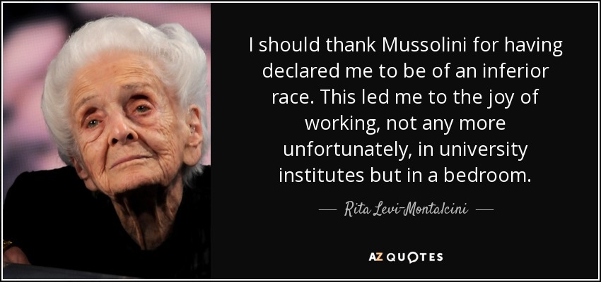 I should thank Mussolini for having declared me to be of an inferior race. This led me to the joy of working, not any more unfortunately, in university institutes but in a bedroom. - Rita Levi-Montalcini
