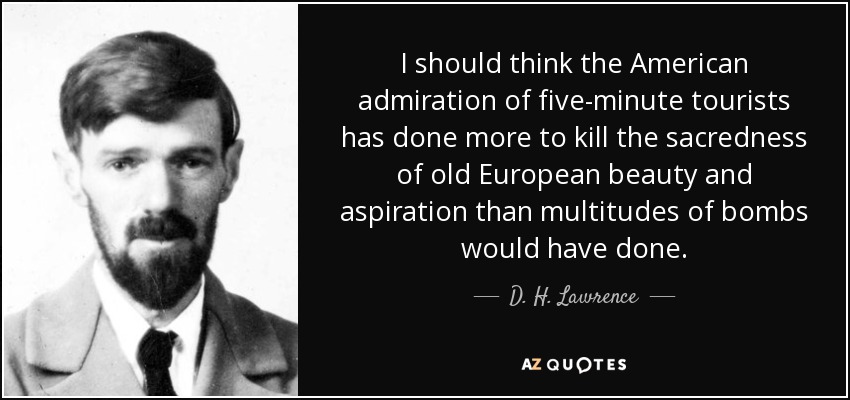 I should think the American admiration of five-minute tourists has done more to kill the sacredness of old European beauty and aspiration than multitudes of bombs would have done. - D. H. Lawrence