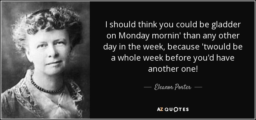 I should think you could be gladder on Monday mornin' than any other day in the week, because 'twould be a whole week before you'd have another one! - Eleanor Porter