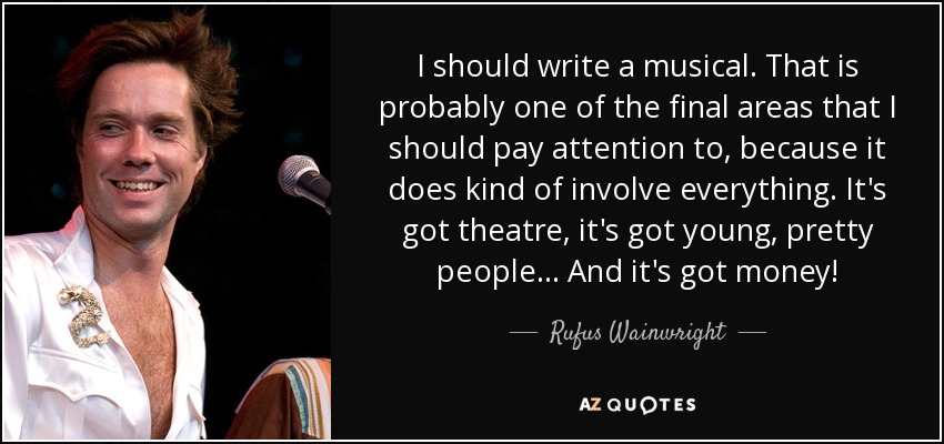I should write a musical. That is probably one of the final areas that I should pay attention to, because it does kind of involve everything. It's got theatre, it's got young, pretty people... And it's got money! - Rufus Wainwright
