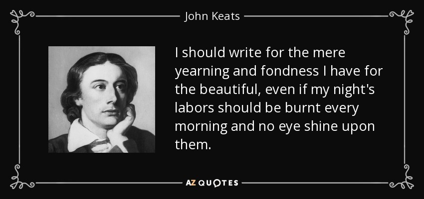 I should write for the mere yearning and fondness I have for the beautiful, even if my night's labors should be burnt every morning and no eye shine upon them. - John Keats