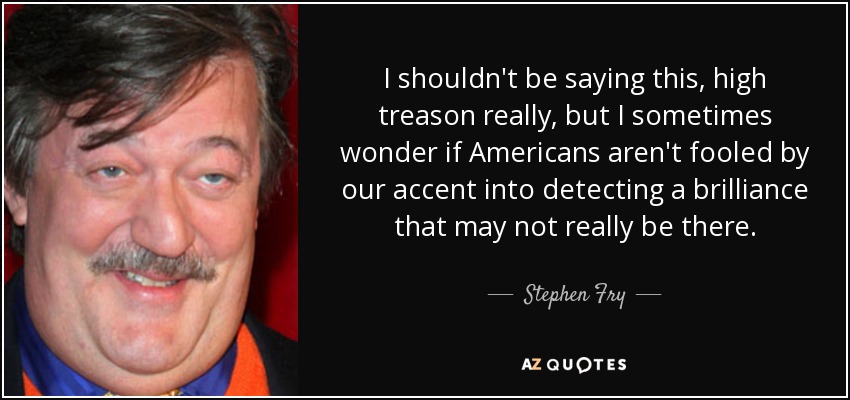 I shouldn't be saying this, high treason really, but I sometimes wonder if Americans aren't fooled by our accent into detecting a brilliance that may not really be there. - Stephen Fry