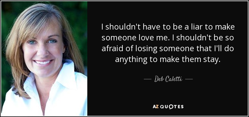 I shouldn't have to be a liar to make someone love me. I shouldn't be so afraid of losing someone that I'll do anything to make them stay. - Deb Caletti