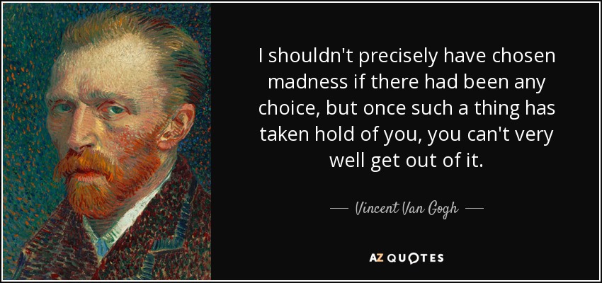 I shouldn't precisely have chosen madness if there had been any choice, but once such a thing has taken hold of you, you can't very well get out of it. - Vincent Van Gogh